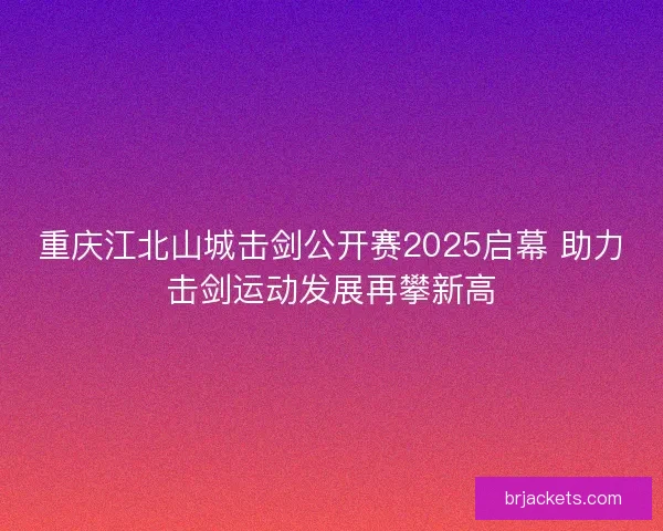 重庆江北山城击剑公开赛2025启幕 助力击剑运动发展再攀新高
