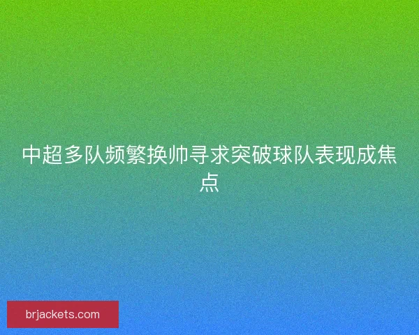 中超多队频繁换帅寻求突破球队表现成焦点