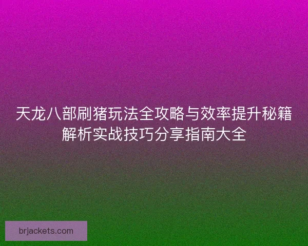 天龙八部刷猪玩法全攻略与效率提升秘籍解析实战技巧分享指南大全