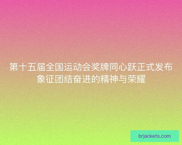第十五届全国运动会奖牌同心跃正式发布象征团结奋进的精神与荣耀