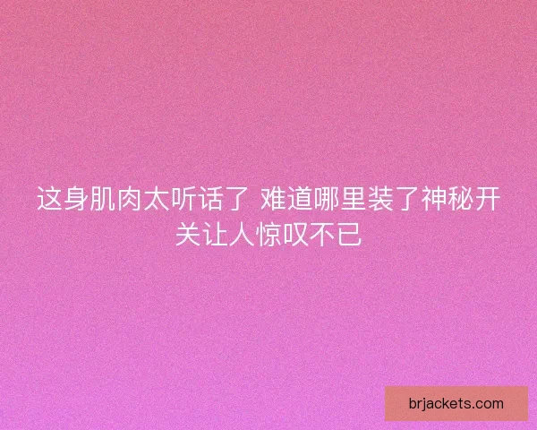 这身肌肉太听话了 难道哪里装了神秘开关让人惊叹不已